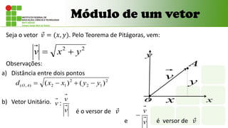 Módulo de um vetor
Seja o vetor 𝑣 = (𝑥, 𝑦). Pelo Teorema de Pitágoras, vem:
Observações:
a) Distância entre dois pontos
b) Vetor Unitário.
é o versor de 𝑣
e é versor de 𝑣
2
2
y
x
v 

v
v
v :
2
1
2
2
1
2
)
,
( )
(
)
( y
y
x
x
d A
O 



v
y
y
x
x
o
A
v
v

 