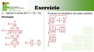 Exercício
1. Calcule o versor de 𝑣 = (3, −4):
Resolução:
𝑢 =
𝑣
𝑣
𝑢 =
(3, −4)
32 + (−4)2
𝑢 =
(3, −4)
25
𝑢 =
(3, −4)
5
𝑢 =
3
5
, −
4
5
O versor na verdade é um vetor unitário
3
5
2
+ −
4
5
2
9
25
+
16
25
25
25
1
 