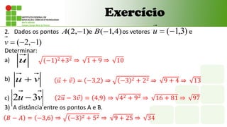 Exercício
2. Dados os pontos e os vetores e
Determinar:
a)
b)
c)
3) A distância entre os pontos A e B.
)
3
,
1
(

u
)
1
,
2
( 
A
u
v
u 
v
u 3
2 
)
4
,
1
(
B
)
1
,
2
( 


v
(−1)2+32 ⇒ 1 + 9 ⇒ 10
𝑢 + 𝑣 = −3,2 ⇒ −3 2 + 22 ⇒ 9 + 4 ⇒ 13
2𝑢 − 3𝑣 = 4,9 ⇒ 42 + 92 ⇒ 16 + 81 ⇒ 97
𝐵 − 𝐴 = −3,6 ⇒ −3 2 + 52 ⇒ 9 + 25 ⇒ 34
 