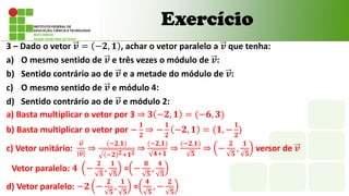 3 – Dado o vetor 𝒗 = −𝟐, 𝟏 , achar o vetor paralelo a 𝒗 que tenha:
a) O mesmo sentido de 𝒗 e três vezes o módulo de 𝒗:
b) Sentido contrário ao de 𝒗 e a metade do módulo de 𝒗:
c) O mesmo sentido de 𝒗 e módulo 4:
d) Sentido contrário ao de 𝒗 e módulo 2:
Exercício
a) Basta multiplicar o vetor por 3 ⇒ 𝟑 −𝟐, 𝟏 = (−𝟔, 𝟑)
b) Basta multiplicar o vetor por −
𝟏
𝟐
⇒ −
𝟏
𝟐
−𝟐, 𝟏 = (𝟏, −
𝟏
𝟐
)
c) Vetor unitário:
𝒗
𝒗
⇒
(−𝟐,𝟏)
−𝟐 𝟐+𝟏𝟐
⇒
(−𝟐,𝟏)
𝟒+𝟏
⇒
(−𝟐,𝟏)
𝟓
⇒ −
𝟐
𝟓
,
𝟏
𝟓
versor de 𝒗
Vetor paralelo: 𝟒 −
𝟐
𝟓
,
𝟏
𝟓
= −
𝟖
𝟓
,
𝟒
𝟓
d) Vetor paralelo: −𝟐 −
𝟐
𝟓
,
𝟏
𝟓
=
𝟒
𝟓
, −
𝟐
𝟓
 
