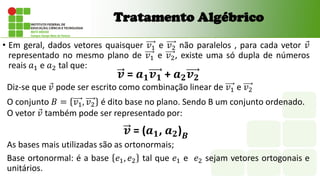 • Em geral, dados vetores quaisquer 𝑣1 e 𝑣2 não paralelos , para cada vetor 𝑣
representado no mesmo plano de 𝑣1 e 𝑣2, existe uma só dupla de números
reais 𝑎1 e 𝑎2 tal que:
Tratamento Algébrico
𝒗 = 𝒂𝟏𝒗𝟏 + 𝒂𝟐𝒗𝟐
Diz-se que 𝑣 pode ser escrito como combinação linear de 𝑣1 e 𝑣2
O conjunto 𝐵 = 𝑣1, 𝑣2 é dito base no plano. Sendo B um conjunto ordenado.
O vetor 𝑣 também pode ser representado por:
𝒗 = (𝒂𝟏, 𝒂𝟐)𝑩
As bases mais utilizadas são as ortonormais;
Base ortonormal: é a base 𝑒1, 𝑒2 tal que 𝑒1 e 𝑒2 sejam vetores ortogonais e
unitários.
 