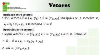Vetores
• Dois vetores 𝑢 = (𝑥1, 𝑦1) e 𝑣 = (𝑥2, 𝑦2) são iguais se, e somente se,
x1 = x2 e y1 = y2, escrevemos 𝑢 = 𝑣
Igualdade entre vetores:
Operações entre vetores:
• Sejam vetores 𝑢 = (𝑥1, 𝑦1) e 𝑣 = (𝑥2, 𝑦2) e 𝛼 ∈ ℝ. Define-se:
1. 𝑢 + 𝑣 = (𝑥1 + 𝑥2, 𝑦1 + 𝑦2)
2. 𝛼𝑢 = (𝛼𝑥1, 𝛼𝑦1)
 