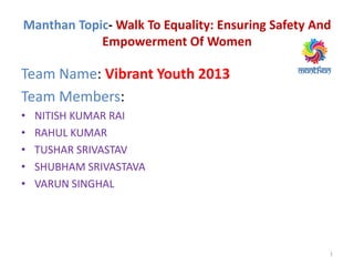 Manthan Topic- Walk To Equality: Ensuring Safety And
Empowerment Of Women
Team Name: Vibrant Youth 2013
Team Members:
• NITISH KUMAR RAI
• RAHUL KUMAR
• TUSHAR SRIVASTAV
• SHUBHAM SRIVASTAVA
• VARUN SINGHAL
1
 