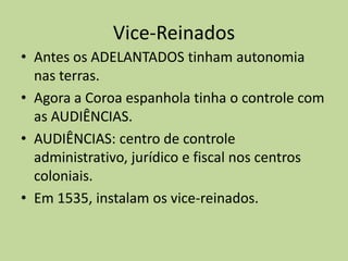 Vice-Reinados
• Antes os ADELANTADOS tinham autonomia
  nas terras.
• Agora a Coroa espanhola tinha o controle com
  as AUDIÊNCIAS.
• AUDIÊNCIAS: centro de controle
  administrativo, jurídico e fiscal nos centros
  coloniais.
• Em 1535, instalam os vice-reinados.
 
