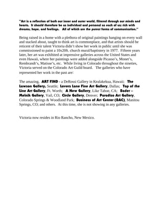 “Art is a reflection of both our inner and outer world, filtered through our minds and
hearts. It should therefore be as individual and personal as each of us; rich with
dreams, hope, and feelings. All of which are the purest forms of communication.”
Being raised in a home with a plethora of original paintings hanging on every wall
and stacked about, taught to think art is commonplace, and that artists should be
reticent of their talent Victoria didn’t show her work in public until she was
commissioned to paint a 10x20ft. church mural/baptistery in 1977. Fifteen years
later, her art was exhibited at impressive galleries across the United States and
even Hawaii, where her paintings were added alongside Picasso’s, Monet’s,
Rembrandt’s, Matisse’s, etc. While living in Colorado throughout the nineties,
Victoria served on the Colorado Art Guild board. The galleries who have
represented her work in the past are:
The amazing, ART FIND - a DeRossi Gallery in Kealakekua, Hawaii; The
Lawson Gallery, Seattle; Lovers Lane Fine Art Gallery, Dallas; Top of the
Line Art Gallery, Ft. Worth; A New Gallery, Like Tahoe, CA; Bader –
Melnik Gallery, Vail, CO; Circle Gallery, Denver; Paradiso Art Gallery,
Colorado Springs & Woodland Park; Business of Art Center (BAC), Manitou
Springs, CO; and others. At this time, she is not showing in any galleries.
Victoria now resides in Rio Rancho, New Mexico.
 