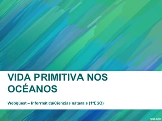 VIDA PRIMITIVA NOS
OCÉANOS
Webquest – Informática/Ciencias naturais (1ºESO)
 