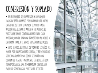 Compresión y soplado
• EN EL PROCESO DE COMPRESIÓN Y SOPLADO, EL
"PARISON" ESTÁ FORMADO POR UN ÉMBOLO DE METAL
LARGO QUE SE ELEVA E IMPULSA EL VIDRIO HACIA
AFUERA PARA LLENAR EL ANILLO Y LOS MOLDES.EL
PROCESO ENTONCES CONTINÚA COMO EN EL CASO
ANTERIOR, CON EL "PARISON" TRANSFERIDO AL MOLDE DE
LA FORMA FINAL, Y EL VIDRIO SOPLADO EN EL MOLDE.
• ACTO SEGUIDO, EL ENVASE DE VIDRIO ES EXTRAÍDO DEL
MOLDE POR UN MECANISMO ESPECIAL, Y ES DEPOSITADO
SOBRE UNA PLATAFORMA DONDE SE ENFRÍA CON
CORRIENTES DE AIRE. FINALMENTE, LAS BOTELLAS SON
TRANSPORTADAS A UNA TEMPERATURA CONTROLADA
PARA SER SOMETIDAS AL PROCESO DE RECOCIDO.
 