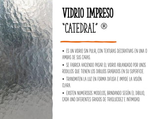 Vidrio Impreso
“Catedral” 
• ES UN VIDRIO SIN PULIR, CON TEXTURAS DECORATIVAS EN UNA O
AMBAS DE SUS CARAS.
• SE FABRICA HACIENDO PASAR EL VIDRIO ABLANDADO POR UNOS
RODILLOS QUE TIENEN LOS DIBUJOS GRABADOS EN SU SUPERFICIE.
• TRANSMITEN LA LUZ EN FORMA DIFUSA E IMPIDE LA VISIÓN
CLARA.
• EXISTEN NUMEROSOS MODELOS, BRINDANDO SEGÚN EL DIBUJO,
CADA UNO DIFERENTES GRADOS DE TRASLUCIDEZ E INTIMIDAD.
 