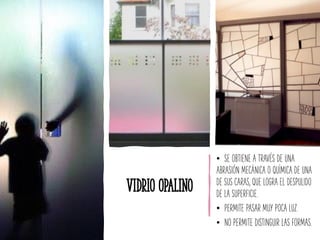Vidrio Opalino
• SE OBTIENE A TRAVÉS DE UNA
ABRASIÓN MECÁNICA O QUÍMICA DE UNA
DE SUS CARAS, QUE LOGRA EL DESPULIDO
DE LA SUPERFICIE.
• PERMITE PASAR MUY POCA LUZ.
• NO PERMITE DISTINGUIR LAS FORMAS.
 