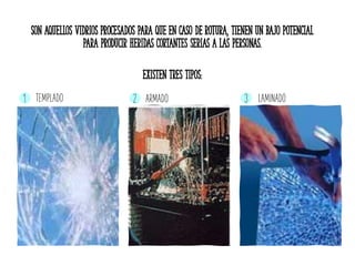 SON AQUELLOS VIDRIOS PROCESADOS PARA QUE EN CASO DE ROTURA, TIENEN UN BAJO POTENCIAL
PARA PRODUCIR HERIDAS CORTANTES SERIAS A LAS PERSONAS.
EXISTEN TRES TIPOS:
1 2 3TEMPLADO LAMINADOARMADO
 