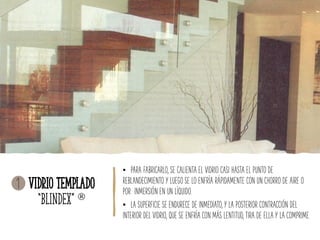Vidrio Templado
“Blindex” 
• PARA FABRICARLO, SE CALIENTA EL VIDRIO CASI HASTA EL PUNTO DE
REBLANDECIMIENTO Y LUEGO SE LO ENFRÍA RÁPIDAMENTE CON UN CHORRO DE AIRE O
POR INMERSIÓN EN UN LÍQUIDO.
• LA SUPERFICIE SE ENDURECE DE INMEDIATO, Y LA POSTERIOR CONTRACCIÓN DEL
INTERIOR DEL VIDRIO, QUE SE ENFRÍA CON MÁS LENTITUD, TIRA DE ELLA Y LA COMPRIME.
1
 