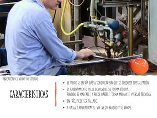 caracteristicas
• EL VIDRIO SE ENFRÍA HASTA SOLIDIFICAR SIN QUE SE PRODUZCA CRISTALIZACIÓN.
• EL CALENTAMIENTO PUEDE DEVOLVERLE SU FORMA LÍQUIDA.
FUNDIDO ES MALEABLE Y PUEDE DÁRSELE FORMA MEDIANTE DIVERSAS TÉCNICAS.
• EN FRÍO, PUEDE SER TALLADO.
• A BAJAS TEMPERATURAS SE VUELVE QUEBRADIZO Y SE ROMPE.
FABRICACIÓN DEL VIDRIO POR SOPLADO
 