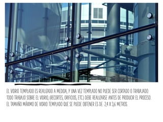 EL VIDRIO TEMPLADO ES REALIZADO A MEDIDA, Y UNA VEZ TEMPLADO NO PUEDE SER CORTADO O TRABAJADO.
TODO TRABAJO SOBRE EL VIDRIO, (RECORTES, ORIFICIOS, ETC.) DEBE REALIZARSE ANTES DE PRODUCIR EL PROCESO.
EL TAMAÑO MÁXIMO DE VIDRIO TEMPLADO QUE SE PUEDE OBTENER ES DE: 2,4 X 3,6 METROS.
 