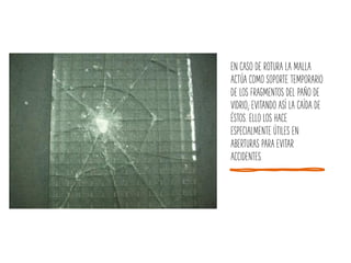 EN CASO DE ROTURA LA MALLA
ACTÚA COMO SOPORTE TEMPORARIO
DE LOS FRAGMENTOS DEL PAÑO DE
VIDRIO; EVITANDO ASÍ LA CAÍDA DE
ÉSTOS. ELLO LOS HACE
ESPECIALMENTE ÚTILES EN
ABERTURAS PARA EVITAR
ACCIDENTES.
 