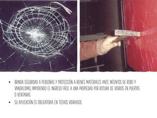 • BRINDA SEGURIDAD A PERSONAS Y PROTECCIÓN A BIENES MATERIALES ANTE INTENTOS DE ROBO Y
VANDALISMO, IMPIDIENDO EL INGRESO FÁCIL A UNA PROPIEDAD POR ROTURA DE VIDRIOS EN PUERTAS
O VENTANAS.
• SU APLICACIÓN ES OBLIGATORIA EN TECHOS VIDRIADOS
 