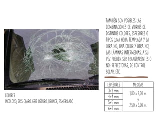 TAMBIÉN SON POSIBLES LAS
COMBINACIONES DE VIDRIOS DE
DISTINTOS COLORES, ESPESORES O
TIPOS (UNA HOJA TEMPLADA Y LA
OTRA NO; UNA COLOR Y OTRA NO).
LAS LÁMINAS INTERMEDIAS, A SU
VEZ PUEDEN SER TRANSPARENTES O
NO; REFLECTORAS, DE CONTROL
SOLAR, ETC.
ESPESORES MEDIDAS
3+3 mm.
1,80 x 2,50 m.
y
2,50 x 3,60 m.
4+4 mm.
5+5 mm.
6+6 mm.
COLORES
INCOLORO, GRIS CLARO, GRIS OSCURO, BRONCE, ESMERILADO
 