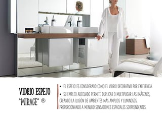 Vidrio Espejo
“Mirage” 
• EL ESPEJO ES CONSIDERADO COMO EL VIDRIO DECORATIVO POR EXCELENCIA.
• SU EMPLEO ADECUADO PERMITE DUPLICAR O MULTIPLICAR LAS IMÁGENES,
CREANDO LA ILUSIÓN DE AMBIENTES MÁS AMPLIOS Y LUMINOSOS,
PROPORCIONANDO A MENUDO SENSACIONES ESPACIALES SORPRENDENTES.
 