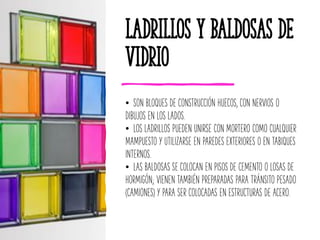 Ladrillos y Baldosas de
Vidrio
• SON BLOQUES DE CONSTRUCCIÓN HUECOS, CON NERVIOS O
DIBUJOS EN LOS LADOS.
• LOS LADRILLOS PUEDEN UNIRSE CON MORTERO COMO CUALQUIER
MAMPUESTO Y UTILIZARSE EN PAREDES EXTERIORES O EN TABIQUES
INTERNOS.
• LAS BALDOSAS SE COLOCAN EN PISOS DE CEMENTO O LOSAS DE
HORMIGÓN; VIENEN TAMBIÉN PREPARADAS PARA TRÁNSITO PESADO
(CAMIONES) Y PARA SER COLOCADAS EN ESTRUCTURAS DE ACERO.
 