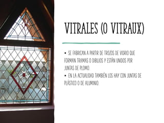 Vitrales (o vitraux)
• SE FABRICAN A PARTIR DE TROZOS DE VIDRIO QUE
FORMAN TRAMAS O DIBUJOS Y ESTÁN UNIDOS POR
JUNTAS DE PLOMO.
• EN LA ACTUALIDAD TAMBIÉN LOS HAY CON JUNTAS DE
PLÁSTICO O DE ALUMINIO.
 
