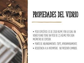 Propiedades del Vidrio
• PESO ESPECÍFICO: ES DE 2500 KG/M3, POR LO CUAL UN
VIDRIO PLANO TIENE UN PESO DE 2,5 KG/M2 POR CADA
MILÍMETRO DE ESPESOR.
• PUNTO DE ABLANDAMIENTO: 730ºC, APROXIMADAMENTE.
• RESISTENCIA A LA INTEMPERIE: NO PRESENTA CAMBIOS.
 