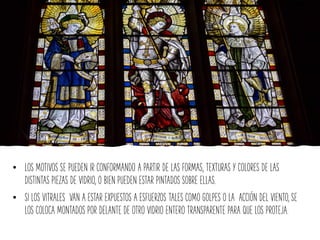 • LOS MOTIVOS SE PUEDEN IR CONFORMANDO A PARTIR DE LAS FORMAS, TEXTURAS Y COLORES DE LAS
DISTINTAS PIEZAS DE VIDRIO, O BIEN PUEDEN ESTAR PINTADOS SOBRE ELLAS.
• SI LOS VITRALES VAN A ESTAR EXPUESTOS A ESFUERZOS TALES COMO GOLPES O LA ACCIÓN DEL VIENTO, SE
LOS COLOCA MONTADOS POR DELANTE DE OTRO VIDRIO ENTERO TRANSPARENTE PARA QUE LOS PROTEJA.
 