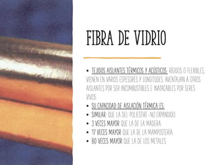 Fibra de vidrio
• TEJIDOS AISLANTES TÉRMICOS Y ACÚSTICOS: RÍGIDOS O FLEXIBLES,
VIENEN EN VARIOS ESPESORES Y LONGITUDES. AVENTAJAN A OTROS
AISLANTES POR SER INCOMBUSTIBLES E INATACABLES POR SERES
VIVOS
• SU CAPACIDAD DE AISLACIÓN TÉRMICA ES:
• SIMILAR: QUE LA DEL POLIESTIRE-NO EXPANDIDO.
• 3 VECES MAYOR QUE LA DE LA MADERA.
• 17 VECES MAYOR QUE LA DE LA MAMPOSTERÍA.
• 80 VECES MAYOR QUE LA DE LOS METALES.
 