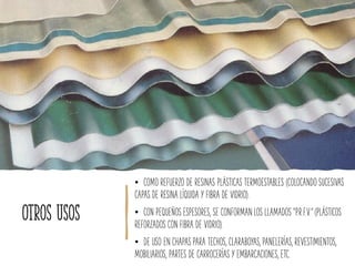 Otros usos
• COMO REFUERZO DE RESINAS PLÁSTICAS TERMOESTABLES (COLOCANDO SUCESIVAS
CAPAS DE RESINA LÍQUIDA Y FIBRA DE VIDRIO).
• CON PEQUEÑOS ESPESORES, SE CONFORMAN LOS LLAMADOS “P.R.F.V.” (PLÁSTICOS
REFORZADOS CON FIBRA DE VIDRIO).
• DE USO EN CHAPAS PARA TECHOS, CLARABOYAS, PANELERÍAS, REVESTIMIENTOS,
MOBILIARIOS, PARTES DE CARROCERÍAS Y EMBARCACIONES, ETC.
 