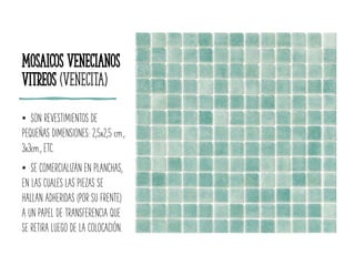 Mosaicos Venecianos
Vitreos (Venecita)
• SON REVESTIMIENTOS DE
PEQUEÑAS DIMENSIONES: 2,5x2,5 cm.,
3x3cm., ETC.
• SE COMERCIALIZAN EN PLANCHAS,
EN LAS CUALES LAS PIEZAS SE
HALLAN ADHERIDAS (POR SU FRENTE)
A UN PAPEL DE TRANSFERENCIA QUE
SE RETIRA LUEGO DE LA COLOCACIÓN.
 