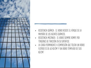 • RESISTENCIA QUÍMICA: EL VIDRIO RESISTE EL ATAQUE DE LA
MAYORÍA DE LOS AGENTES QUÍMICOS.
• RESISTENCIA MECÁNICA: EL VIDRIO SIEMPRE ROMPE POR
TENSIONES DE TRACCIÓN EN SU SUPERFICIE.
• LA CARGA PERMANENTE A COMPRESIÓN QUE TOLERA UN VIDRIO
FLOTADO ES DE 60 KG/CM2 Y UN VIDRIO TEMPLADO DE 500
KG/CM2.
 