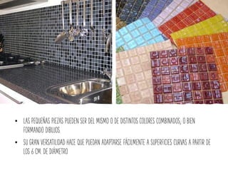 • LAS PEQUEÑAS PIEZAS PUEDEN SER DEL MISMO O DE DISTINTOS COLORES COMBINADOS; O BIEN
FORMANDO DIBUJOS.
• SU GRAN VERSATILIDAD HACE QUE PUEDAN ADAPTARSE FÁCILMENTE A SUPERFICIES CURVAS A PARTIR DE
LOS 6 CM. DE DIÁMETRO
 