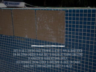 ANTES DE QUE EL ADHESIVO FRAGÜE TOTALMENTE SE RETIRA EL PAPEL DE TRANSFERENCIA
CON UNA ESPONJA EMBEBIDA EN AGUA TIBIA, Y SE REALIZAN LAS PEQUEÑAS CORRECCIONES
DE ALINEACIÓN QUE FUERAN NECESARIAS LIMPIEZA.
LUEGO AYUDÁNDOSE CON UNA ESPONJA, SE EMPASTINAN LAS JUNTAS CON CEMENTO
BLANCO PURO O TEÑIDO AGREGANDO DE FERRITES A LA MEZCLA.
 