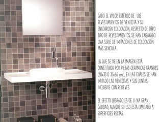 DADO EL VALOR ESTÉTICO DE LOS
REVESTIMIENTOS DE VENECITA Y SU
ENGORROSA COLOCACIÓN, RESPECTO DE OTRO
TIPO DE REVESTIMIENTOS, SE HAN ENSAYADO
UNA SERIE DE IMITACIONES DE COLOCACIÓN
MÁS SENCILLA.
LA QUE SE VE EN LA IMAGEN ESTÁ
CONSTITUIDA POR PIEZAS CERÁMICAS GRANDES
(20x33 O 33x66 cm.), EN LAS CUALES SE HAN
IMITADO LAS VENECITAS Y SUS JUNTAS,
INCLUSIVE CON RELIEVES.
EL EFECTO LOGRADO ES DE U-NA GRAN
CALIDAD, AUNQUE SU USO ESTÁ LIMITADO A
SUPERFICIES RECTAS.
 