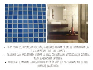• OTROS PRODUCTOS, FABRICADOS EN PORCELANA, HAN LOGRADO UNA GRAN CALIDAD DE TERMINACIÓN EN LAS
PLACAS IMITADORAS, COMO LA DE LA IMAGEN.
• EN ALGUNOS CASOS HASTA SE DEBEN RELLENAR LAS JUNTAS CON PASTINA UNA VEZ COLOCADAS, LO QUE LES DA
MAYOR SEMEJANZA CON LA VENECITA
• NO OBSTANTE SE MANTIENE LA IMPOSIBILIDAD DE APLICACIÓN SOBRE SUPERFI-CIES CURVAS, A LO QUE DEBE
SUMÁRSELE UN ALTO PRECIO.
 