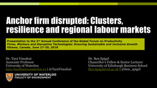 Anchor firm disrupted: Clusters,
resilience and regional labour markets
Dr. Tara Vinodrai Dr. Ben Spigel
Associate Professor Chancellor’s Fellow & Senior Lecturer
University of Waterloo University of Edinburgh Business School
tara.vinodrai@uwaterloo.ca | @TaraVinodrai Ben.Spigel@ed.ac.uk | @ben_spigel
Presentation to the 3rd Annual Conference of the Global Forum on Productivity
Firms, Workers and Disruptive Technologies: Ensuring Sustainable and Inclusive Growth
Ottawa, Canada, June 27-29, 2018
 