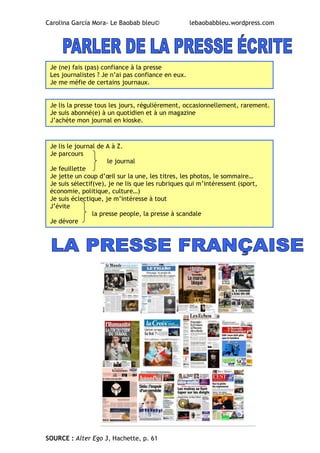 Carolina García Mora- Le Baobab bleu© lebaobabbleu.wordpress.com
SOURCE : Alter Ego 3, Hachette, p. 61
Je (ne) fais (pas) confiance à la presse
Les journalistes ? Je n’ai pas confiance en eux.
Je me méfie de certains journaux.
Je lis la presse tous les jours, régulièrement, occasionnellement, rarement.
Je suis abonné(e) à un quotidien et à un magazine
J’achète mon journal en kioske.
Je lis le journal de A à Z.
Je parcours
le journal
Je feuillette
Je jette un coup d’œil sur la une, les titres, les photos, le sommaire…
Je suis sélectif(ve), je ne lis que les rubriques qui m’intéressent (sport,
économie, politique, culture…)
Je suis éclectique, je m’intéresse à tout
J’évite
la presse people, la presse à scandale
Je dévore
 