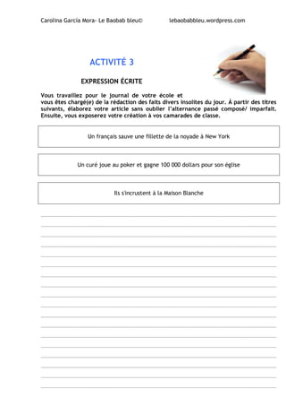 Carolina García Mora- Le Baobab bleu© lebaobabbleu.wordpress.com
ACTIVITÉ 3
EXPRESSION ÉCRITE
Vous travaillez pour le journal de votre école et
vous êtes chargé(e) de la rédaction des faits divers insolites du jour. Á partir des titres
suivants, élaborez votre article sans oublier l’alternance passé composé/ imparfait.
Ensuite, vous exposerez votre création à vos camarades de classe.
Un français sauve une fillette de la noyade à New York
Un curé joue au poker et gagne 100 000 dollars pour son église
Ils s'incrustent à la Maison Blanche
______________________________________________________________________________
______________________________________________________________________________
______________________________________________________________________________
______________________________________________________________________________
______________________________________________________________________________
______________________________________________________________________________
______________________________________________________________________________
______________________________________________________________________________
______________________________________________________________________________
______________________________________________________________________________
______________________________________________________________________________
______________________________________________________________________________
______________________________________________________________________________
______________________________________________________________________________
______________________________________________________________________________
______________________________________________________________________________
______________________________________________________________________________
______________________________________________________________________________
 