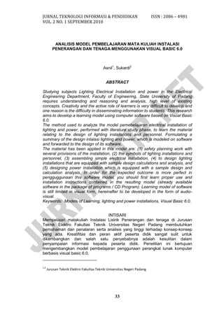 JURNAL TEKNOLOGI INFORMASI & PENDIDIKAN ISSN : 2086 – 4981 
VOL. 2 NO. 1 SEPTEMBER 2010 
33 
ANALISIS MODEL PEMBELAJARAN MATA KULIAH INSTALASI PENERANGAN DAN TENAGA MENGGUNAKAN VISUAL BASIC 6.0 
Asnil1, Sukardi2 
ABSTRACT 
Studying subjects Lighting Electrical Installation and power in the Electrical Engineering Department, Faculty of Engineering, State University of Padang requires understanding and reasoning and analysis, high level of existing concepts. Creativity and the active role of learners is very difficult to develop and one reason is the difficulty in disseminating information to students. This research aims to develop a learning model using computer software based on Visual Basic 6.0. 
The method used to analyze the model pemebelajaran electrical installation of lighting and power, performed with literature study phase, to learn the material relating to the design of lighting installations and personnel. Formulating a summary of the design intalasi lighting and power, which is modeled on software and forwarded to the design of its software. 
The material has been applied in this model are: (1) safety planning work with several provisions of the installation, (2) the symbols of lighting installations and personnel, (3) assembling simple electrical installation, (4) to design lighting installations that are equipped with sample design calculations and analysis, and (5) designing power installation which is equipped with a sample design and calculation analysis. In order for the expected outcome is more perfect in pengguggunaan this software model, you should first learn proper use and installation instructions contained in the resulting model (already available software in the package of programs / CD Program). Learning model of software is still limited in visual form, hereinafter to be developed in the form of audio- visual. 
Keywords: Models of Learning, lighting and power installations, Visual Basic 6.0. 
INTISARI 
Mempelajari matakuliah Instalasi Listrik Penerangan dan tenaga di Jurusan Teknik Elektro Fakultas Teknik Universitas Negeri Padang membutuhkan pemahaman dan penalaran serta analisis yang tinggi terhadap konsep-konsep yang ada. Kreatifitas dan peran aktif peserta didik sangat sulit untuk dikembangkan dan salah satu penyebabnya adalah kesulitan dalam penyampaian informasi kepada peserta didik. Penelitian ini bertujuan mengembangkan model pembelajaran penggunaan perangkat lunak komputer berbasis visual basic 6.0. 
1,2 Jurusan Teknik Elektro Fakultas Teknik Universitas Negeri Padang 
 