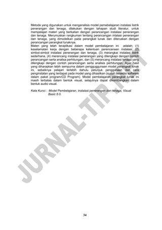 34 
Metode yang digunakan untuk menganalisis model pemebelajaran instalasi listrik penerangan dan tenaga, dilakukan dengan tahapan studi literatur, untuk mempelajari materi yang berkaitan dengan perancangan instalasi penerangan dan tenaga. Merumuskan rangkuman tentang perancangan intalasi penerangan dan tenaga, yang dimodelkan pada perangkat lunak dan diteruskan dengan perancangan perangkat lunaknya. 
Materi yang telah teraplikasi dalam model pembelajaran ini adalah; (1) keselamatan kerja dengan beberapa ketentuan perencanaan instalasi, (2) simbol-simbol instalasi penerangan dan tenaga, (3) merangkai instalasi listrik sederhana, (4) merancang instalasi penerangan yang dilengkapi dengan contoh perancangan serta analisa perhitungan, dan (5) merancang instalasi tenaga yang dilengkapi dengan contoh perancangan serta analisis perhitungan. Agar hasil yang diharapkan lebih sempurna dalam pengguggunaan model perangkat lunak ini, sebaiknya pelajari terlebih dahulu petunjuk penggunaan dan cara penginstalan yang terdapat pada model yang dihasilkan (sudah tersedia software dalam paket program/CD Program). Model pembelajaran perangkat lunak ini masih terbatas dalam bentuk visual, selajutnya dapat dikembangkan dalam bentuk audio visual. 
Kata Kunci : Model Pembelajaran, instalasi penerangan dan tenaga, Visual Basic 6.0. 
 