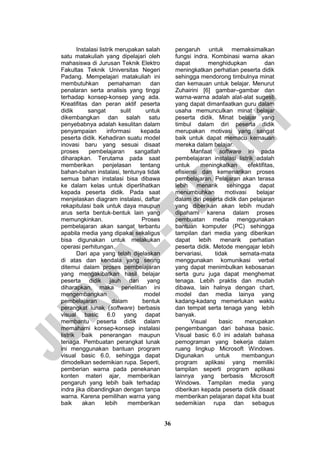 36 
Instalasi listrik merupakan salah satu matakuliah yang dipelajari oleh mahasiswa di Jurusan Teknik Elektro Fakultas Teknik Universitas Negeri Padang. Mempelajari matakuliah ini membutuhkan pemahaman dan penalaran serta analisis yang tinggi terhadap konsep-konsep yang ada. Kreatifitas dan peran aktif peserta didik sangat sulit untuk dikembangkan dan salah satu penyebabnya adalah kesulitan dalam penyampaian informasi kepada peserta didik. Kehadiran suatu model inovasi baru yang sesuai disaat proses pembelajaran sangatlah diharapkan. Terutama pada saat memberikan penjelasan tentang bahan-bahan instalasi, tentunya tidak semua bahan instalasi bisa dibawa ke dalam kelas untuk diperlihatkan kepada peserta didik. Pada saat menjelaskan diagram instalasi, daftar rekapitulasi baik untuk daya maupun arus serta bentuk-bentuk lain yang memungkinkan. Proses pembelajaran akan sangat terbantu apabila media yang dipakai sekaligus bisa digunakan untuk melakukan operasi perhitungan. 
Dari apa yang telah dijelaskan di atas dan kendala yang sering ditemui dalam proses pembelajaran yang mengakibatkan hasil belajar peserta didik jauh dari yang diharapkan, maka penelitian ini mengembangkan model pembelajaran dalam bentuk perangkat lunak (software) berbasis visual basic 6.0 yang dapat membantu peserta didik dalam memahami konsep-konsep instalasi listrik baik penerangan maupun tenaga. Pembuatan perangkat lunak ini menggunakan bantuan program visual basic 6.0, sehingga dapat dimodelkan sedemikian rupa. Seperti, pemberian warna pada penekanan konten materi ajar, memberikan pengaruh yang lebih baik terhadap indra jika dibandingkan dengan tanpa warna. Karena pemilihan warna yang baik akan lebih memberikan pengaruh untuk memaksimalkan fungsi indra. Kombinasi warna akan dapat menghidupkan dan meningkatkan perhatian peserta didik sehingga mendorong timbulnya minat dan kemauan untuk belajar. Menurut Zuhairini [6] gambar–gambar dan warna-warna adalah alat-alat sugesti yang dapat dimanfaatkan guru dalam usaha memunculkan minat belajar peserta didik. Minat belajar yang timbul dalam diri peserta didik merupakan motivasi yang sangat baik untuk dapat memacu kemauan mereka dalam belajar. 
Manfaat software ini pada pembelajaran instalasi listrik adalah untuk meningkatkan efektifitas, efisiensi dan kemenarikan proses pembelajaran. Pelajaran akan terasa lebih menarik sehingga dapat menumbuhkan motivasi belajar dalam diri peserta didik dan pelajaran yang diberikan akan lebih mudah dipahami karena dalam proses pembuatan media menggunakan bantuan komputer (PC) sehingga tampilan dari media yang diberikan dapat lebih menarik perhatian peserta didik. Metode mengajar lebih bervariasi, tidak semata-mata menggunakan komunikasi verbal yang dapat menimbulkan kebosanan serta guru juga dapat menghemat tenaga. Lebih praktis dan mudah dibawa, lain halnya dengan chart, model dan media lainya yang kadang-kadang memerlukan waktu dan tempat serta tenaga yang lebih banyak. 
Visual basic merupakan pengembangan dari bahasa basic. Visual basic 6.0 ini adalah bahasa pemograman yang bekerja dalam ruang lingkup Microsoft Windows. Digunakan untuk membangun program aplikasi yang memiliki tampilan seperti program aplikasi lainnya yang berbasis Microsoft Windows. Tampilan media yang diberikan kepada peserta didik disaat memberikan pelajaran dapat kita buat sedemikian rupa dan sebagus  