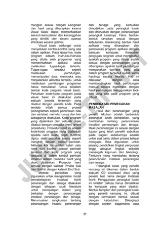 37 
mungkin sesuai dengan keinginan dan hasil yang diharapkan karena visual basic dapat memanfaatkan seluruh kemudahan dan kecanggihan yang dimiliki oleh sistem operasi Windows secara optimal. 
Visual basic berfungsi untuk menyatukan kontrol-kontrol yang ada dalam aplikasi. Pada dasarnya, kode program adalah instruksi-instruksi yang ditulis oleh programer yang memerintahkan aplikasi untuk melakukan tugas-tugas tertentu. Tugas-tugas tersebut seperti melakukan perhitungan, memanipulasi data, membuka atau menjalankan aktivitas tertentu, untuk melakukan perhitungan programer harus menuliskan rumus kedalam bentuk kode program visual basic. Penulisan kode-kode program pada visual basic ini dilakukan pada sebuah jendela tersendiri yang disebut dengan jendela kode. Pada jendela inilah semua proses pemograman seperti penentuan nilai dan variabel, menulis rumus dan lain sebagainya dilakukan. Kode program yang dijalankan oleh sebuah objek disebut dengan prosedur ivent (event procedure). Prosedur ivent ini adalah kode-kode program yang dijalankan apabila ivent suatu objek (kontrol) dipicu oleh pemakai (user) seperti mengklik sebuah tombol perintah. Aktivitas klik ini adalah salah satu ivent dari kontrol tombol perintah tersebut dan kode program yang terdapat di dalam tombol perintah tersebut adalah prosedur ivent yang akan dijalankan. Prosedur ivent dimulai dengan kalimat Private Sub dan diakhiri dengan kalimat End Sub. 
Metode penelitian yang digunakan untuk menganalisis model pemebelajaran instalasi listrik penerangan dan tenaga dilakukan dengan tahapan studi literature untuk mempelajari materi yang berkaitan dengan perancangan instalasi penerangan dan tenaga. Merumuskan rangkuman tentang perancangan intalasi penerangan dan tenaga yang kemudian dimodelkan pada perangkat lunak dan diteruskan dengan perancangan perangkat lunaknya. Yakni, bentuk- bentuk tampilan sesuai dengan kebutuhan, merancang bentuk hasil aplikasi yang diharapkan dan pembuatan program aplikasi dengan bantuan komputer. Kemudian pengujian program untuk mengetahui apakah program yang dibuat sudah sesuai dengan perancangan yang diharapkan, apakah hasil perhitungan mengunakan tool-tool yang ada dalam program tersebut sudah sama hasilnya secara teoritis. Hal ini dilakukan dengan cara membandingkan hasil perhitungan manual secara matematis dengan hasil perhitungan menggunakan tool- tool yang ada pada program yang dibuat. 
PENDEKATAN PEMECAHAN MASALAH 
Hasil dari perancangan yang peneliti lakukan adalah berbentuk perangkat lunak pendidikan, yang membahas tentang perencanaan instalasi penerangan dan tenaga. Hasil perancangan ini sesuai dengan tujuan yang telah peneliti sebutkan pada bagian sebelumnya adalah untuk alat bantu dalam proses belajar mengajar. Bisa digunakan untuk jenjang pendidikan tingkat perguruan tinggi ataupun tingkat sekolah menengah kejuruan dan teknologi. Tentunya yang membahas tentang perencanaan instalasi penerangan dan tenaga. 
Perangkat lunak yang peneliti rancang ini dikemas dalam bentuk sebuah CD (compact disc) yang peneliti beri nama dengan Instalasi listrik. Penggunaan perangkat lunak ini terlebih dahulu harus diinstalkan ke komputer yang akan dipakai. Bentuk tampilan dari perangkat lunak yang peneliti rancang ini, dibuat dengan bermacam bentuk sesuai dengan kebutuhan. Dilengkapi dengan contoh bagaimana cara  