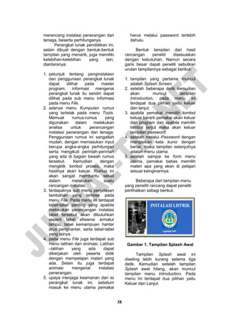 38 
merancang instalasi penerangan dan tenaga, beserta perhitunganya. 
Perangkat lunak pendidikan ini, selain dibuat dengan bentuk-bentuk tampilan yang menarik, juga memiliki kelebihan-kelebihan yang lain, diantaranya: 
1. petunjuk tentang penginstalasn dan penggunaan perangkat lunak dapat dilihat pada master program, informasi mengenai perangkat lunak itu sendiri dapat dilihat pada sub menu informasi pada menu File. 
2. adanya menu Kumpulan rumus yang terletak pada menu Tools. Memuat rumus-rumus yang digunakan dalam melakukan analisa untuk perancangan instalasi penerangan dan tenaga. Penggunaan rumus ini sangatlah mudah, dengan memasukan input berupa angka-angka perhitungan serta mengikuti perintah-perintah yang ada di bagian bawah rumus tersebut. Kemudian dengan mengklik tombol proses, maka hasilnya akan keluar. Rumus ini akan sangat membantu sekali dalam melakukan suatu rancangan instalasi. 
3. terdapatnya sub menu penjelasan tambahan yang terletak pada menu File. Pada menu ini terdapat tabel-tabel penting yang apabila melakukan perancangan instalasi tabel tersebut akan dibutuhkan seperti tabel efisiensi armatur lampu, tabel kemampuan hantar arus penghantar, serta tabel-tabel yang lainya. 
4. pada menu File juga terdapat sub menu latihan dan animasi. Latihan –latihan yang ada dapat dikerjakan oleh peserta didik dengan mempelajari materi yang ada. Selain itu juga terdapat animasi mengenai instalasi penerangan. 
5. upaya menjaga keamanan dari isi perangkat lunak ini, sebelum masuk ke menu utama pemakai 
harus melalui password terlebih dahulu. 
Bentuk tampilan dari hasil rancangan peneliti disesuaikan dengan kebutuhan. Namun secara garis besar dapat peneliti sebutkan urutan tampilannya sebagai berikut: 
1. tampilan yang pertama muncul adalah Splash Screen. 
2. setelah beberapa detik kemudian akan muncul tampilan Introduction, pada menu ini terdapat dua pilihan yaitu keluar dan lanjut. 
3. apabila pemakai memilih tombol keluar berarti pemakai akan keluar dari program dan apabila memilih tombol lanjut maka akan keluar tampilan password. 
4. setelah melalui Password dengan mengisikan kata kunci dengan benar, maka tampilan selanjutnya adalah menu utama. 
5. setelah sampai ke form menu utama, pemakai bebas memilih materi apa yang akan di pelajari sesuai keinginannya. 
Beberapa dari tampilan menu yang peneliti rancang dapat peneliti perlihatkan sebagi berikut. 
Gambar 1. Tampilan Splash Awal 
Tampilan Splash awal ini diseting lebih kurang selama tiga detik. Kemudian setelah tampilan Splash awal hilang, akan muncul tampilan menu Introduction. Pada menu ini terdapat dua pilihan yaitu Keluar dan Lanjut.  