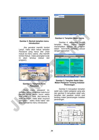 39 
Gambar 2. Bentuk tampilan menu introduction 
Jika pemakai memilih tombol Lanjut, maka akan keluar tampilan Password yang harus diisi untuk masuk ke menu utama. Jika memilih tombol Keluar, maka perangkat lunak ini akan tertutup (keluar dari program). 
Gambar 3. Tampilan Form Password 
Pada menu password ini, pemakai harus mengisikan kata kunci dengan benar dalam kurun waktu lima belas (15) detik. Jika semua itu tidak terpenuhi, maka akan muuncul peringatan “ waktu Anda habis” dan akan kembali ke menu introduction. 
Gambar 4. Tampilan Menu Utama 
Gambar 4, merupakan bentuk tampilan Menu Utama tempat menampilkan semua isi program dalam form-form tertentu sesuai dengan kebutuhan 
Gambar 5. Tampilan Salah Satu Materi Pelajaran Tentang Instalasi Penerangan 
Gambar 5 merupakan tampilan salah satu materi pelajaran yang ada dan gambar 6 merupakan salah satu tampilan dari jawaban contoh soal tentang materi perancangan instalasi penerangan. 
 