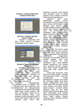 40 
Gambar 6. Tampilan Salah Satu Jawaban Contoh Soal 
Gambar 7. Tampilan Animasi Saklar Tunggal 
Tampilan ini merupakan slah satu contoh animasi mengenai penggunaan sakalar tunggal. 
Gambar 8. Tampilan Salah Satu Menutool 
Gambar 8, merupakan tampilan dari menu Tool, tampilan ini merupakan tool hitung untuk menentukan ukuran penampang kawat penghantar. Tampilan ini merupakan salah satu kelebihan program Instalasi Listrik jika dibandingkan dengan media pendidikan yang lainnya. 
Cara mengoperasikan perangkat lunak ini tidaklah sulit, supaya lebih jelas bagaimana cara penginstalan dan mengoperasikan perangkat lunak Instalasi Listrik dapat dilihat pada master program (CD hasil perancangan). Selain dari itu informasi mengenai materi juga terdapat di dalam perangkat lunak itu sendiri yang terletak pada sub menu informasi pada menu help. Perbedaan tersendiri yang terdapat pada perangkat lunak ini adalah pemakai harus melewati Password setiap ingin menggunakannya. 
Kelebihan visual basic dibandingkan dengan bahasa pemograman yang lain adalah visual basic mampu menambahkan sendiri sebagian kode program secara otomatis kedalam program. Jadi tidak seperti pada bahasa pemrograman yang lain dimana kita harus menuliskan kode program untuk segala sesuatunya. Selain itu, visual basic juga mempunyai banyak sarana untuk membangun program aplikasi berbasis windows dengan cepat dan efisien. Visual basic juga dapat digunakan untuk membuat program aplikasi yang sederhana maupun yang komplek, database, dan DHTML. 
Selain itu, visual basic sudah mengenal beberapa jenis operator matematik yang dapat digunakan untuk pengoperasian aritmatik seperti penjumlahan, pengurangan, pembagian, dan perkalian. Dalam hal tampian program, visual basic mampu membuat file yang berekstensi “ jpg “ untuk dijadikan sebagai background. Hal tersebut akan membuat tampilan program yang dibuat dengan menggunakan visual basic akan menjadi lebih menarik. 
Visual basic khususnya visual basic 6.0 memiliki fasilitas “ Package and Deployment wizard “ yang akan mempermudah proses pendistribusian program yang sudah jadi. Sehingga aplikasi yang dibuat dengan menggunakan visual basic dapat diubah atau dicompile menjadi suatu program yang dapat diinstall seperti program – program aplikasi komputer yang lain dan dapat berjalan tanpa adanya program visual basic. Kekurangan yang terdapat pada visual basic adalah, visual basic hanya dapat bekerja didalam operating system berbasis windows (under windows ).  