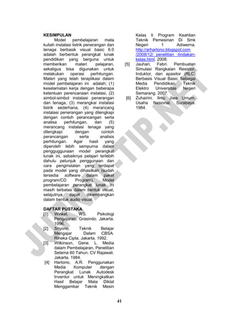 41 
KESIMPULAN 
Model pembelajaran mata kuliah instalasi listrik penerangan dan tenaga berbasik visual basic 6.0 adalah berbentuk perangkat lunak pendidikan yang berguna untuk memberikan materi pelajaran, sekaligus bisa digunakan untuk melakukan operasi perhitungan. Materi yang telah teraplikasi dalam model pembelajaran ini adalah; (1) keselamatan kerja dengan beberapa ketentuan perencanaan instalasi, (2) simbol-simbol instalasi penerangan dan tenaga, (3) merangkai instalasi listrik sederhana, (4) merancang instalasi penerangan yang dilengkapi dengan contoh perancangan serta analisa perhitungan, dan (5) merancang instalasi tenaga yang dilengkapi dengan contoh perancangan serta analisis perhitungan. Agar hasil yang diperoleh lebih sempurna dalam pengguggunaan model perangkat lunak ini, sebaiknya pelajari terlebih dahulu petunjuk penggunaan dan cara penginstalan yang terdapat pada model yang dihasilkan (sudah tersedia software dalam paket program/CD Program). Model pembelajaran perangkat lunak ini masih terbatas dalam bentuk visual, selajutnya dapat dikembangkan dalam bentuk audio visual. 
DAFTAR PUSTAKA 
[1] Winkel, WS. Psikologi Pengajaran. Grasindo. Jakarta. 1996. 
[2] Sriyono. Teknik Belajar Mengajar Dalam CBSA. Rineka Cipta. Jakarta. 1992. 
[3] Wilkinson, Gene. L. Media dalam Pembelajaran, Penelitian Selama 60 Tahun. CV Rajawali. Jakarta. 1984. 
[4] Hartono, A.R. Penggunakan Media Komputer dengan Perangkat Lunak Autodesk Inventor untuk Meningkatkan Hasil Belajar Mata Diklat Menggambar Teknik Mesin Kelas Ii Program Keahlian Teknik Pemesinan Di Smk Negeri 1 Adiwerna. http://arhartono.blogspot.com /2008/12/ penelitian -tindakan- kelas.html. 2008. 
[5] Jauhari, Febri. Pembuatan Simulasi Rangkaian Resistor, Induktor, dan apasitor (RLC) Berbasis Visual Basic Sebagai Media Pendidikan. Teknik Elektro Universitas Negeri Semarang. 2007. 
[6] Zuhairini. Ilmu Jiwa Umum. Usaha Nasional. Surabaya. 1984. 
