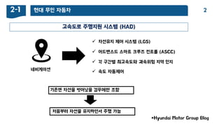 현대 무인 자동차2-1 2
고속도로 주행지원 시스템 (HAD)
*Hyundai Motor Group Blog
 차선유지 제어 시스템 (LGS)
 어드밴스드 스마트 크루즈 컨트롤 (ASCC)
네비게이션
기존엔 차선을 벖어났을 경우에만 조향
처음부터 자선을 유지하면서 주행 가능
 각 구갂별 최고속도와 과속위험 지역 인지
 속도 자동제어
 