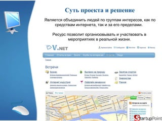Суть проекта и решение Является объединить людей по группам интересов, как по средствам интернета, так и за его пределами.  Ресурс позволит организовывать и участвовать в мероприятиях в реальной жизни . 
