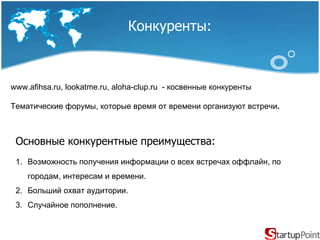 Конкуренты : www.afihsa.ru, lookatme.ru, aloha-clup.ru  - косвенные конкуренты Тематические форумы, которые время от времени организуют встречи .  Основные конкурентные преимущества : Возможность получения информации о всех встречах оффлайн, по городам, интересам и времени. Больший охват аудитории. Случайное пополнение. 