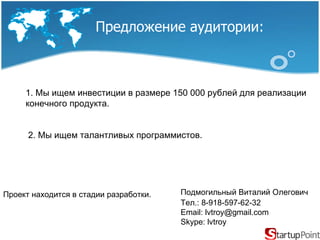 Предложение аудитории :   Проект находится в стадии разработки. Подмогильный Виталий Олегович   Тел. : 8-918-597-62-32 Email: lvtroy@gmail.com Skype: lvtroy 1. Мы ищем инвестиции в размере 150 000 рублей для реализации конечного продукта. 2. Мы ищем талантливых программистов. 