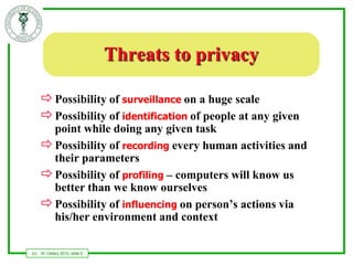 Threats to privacy

       Possibility of surveillance on a huge scale
       Possibility of identification of people at any given
        point while doing any given task
       Possibility of recording every human activities and
        their parameters
       Possibility of profiling – computers will know us
        better than we know ourselves
       Possibility of influencing on person’s actions via
        his/her environment and context

(c)   W. Cellary 2012, slide 5
 