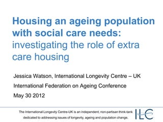 Housing an ageing population
with social care needs:
investigating the role of extra
care housing
Jessica Watson, International Longevity Centre – UK
International Federation on Ageing Conference
May 30 2012

  The International Longevity Centre-UK is an independent, non-partisan think-tank
     dedicated to addressing issues of longevity, ageing and population change.
 